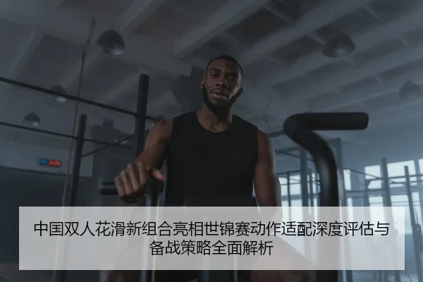 中国双人花滑新组合亮相世锦赛动作适配深度评估与备战策略全面解析